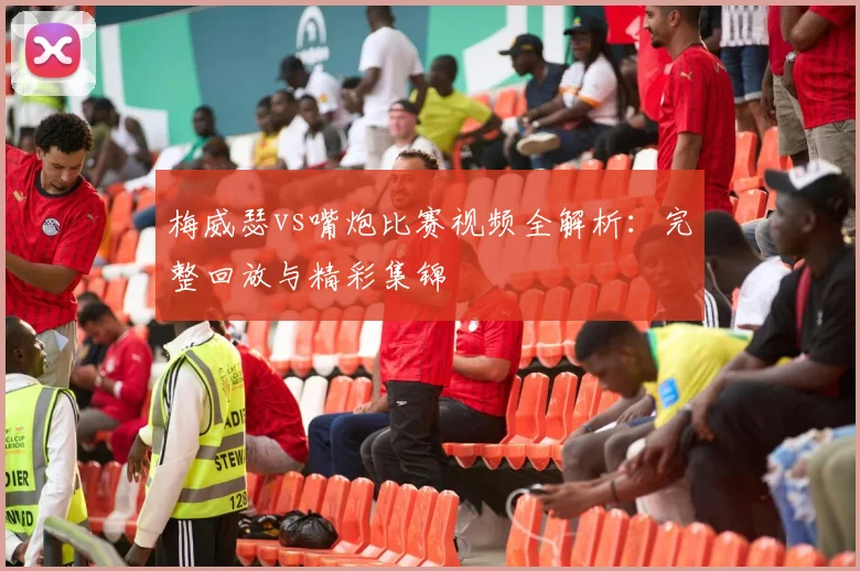 梅威瑟vs嘴炮比赛视频全解析：完整回放与精彩集锦