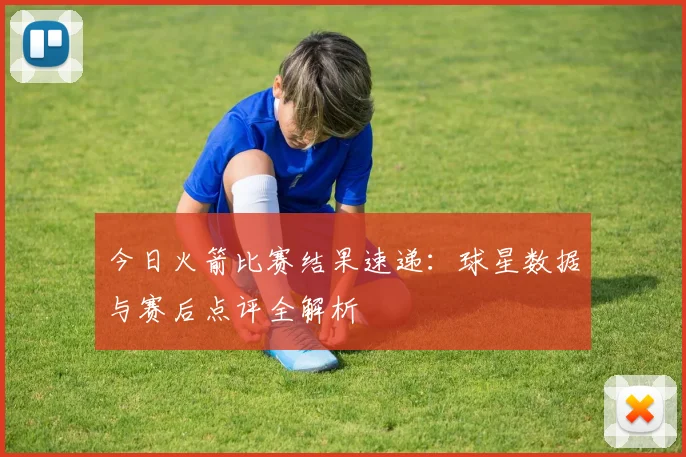 今日火箭比赛结果速递：球星数据与赛后点评全解析