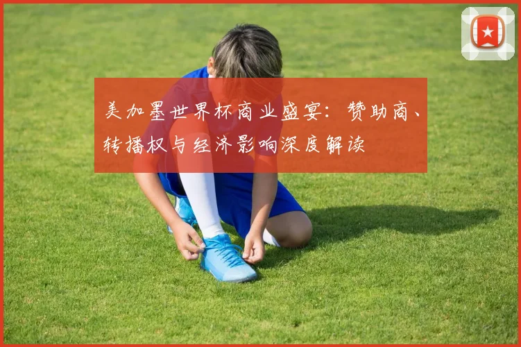 美加墨世界杯商业盛宴：赞助商、转播权与经济影响深度解读