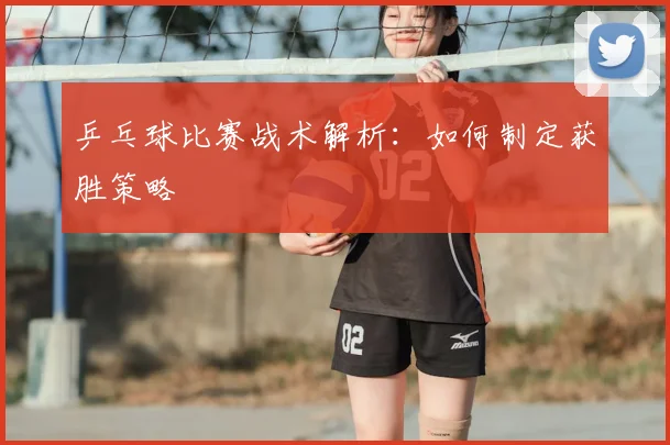 乒乓球比赛战术解析：如何制定获胜策略
