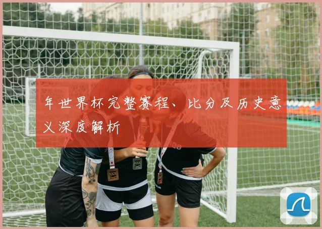 年世界杯完整赛程、比分及历史意义深度解析
