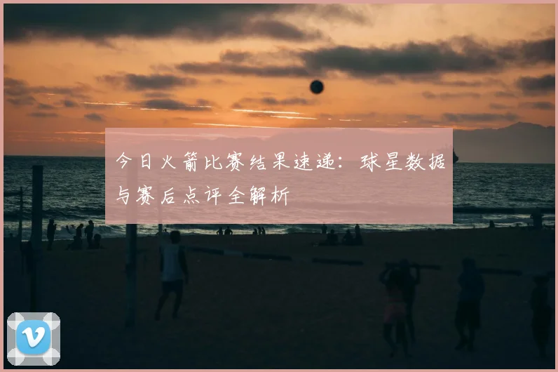 今日火箭比赛结果速递：球星数据与赛后点评全解析