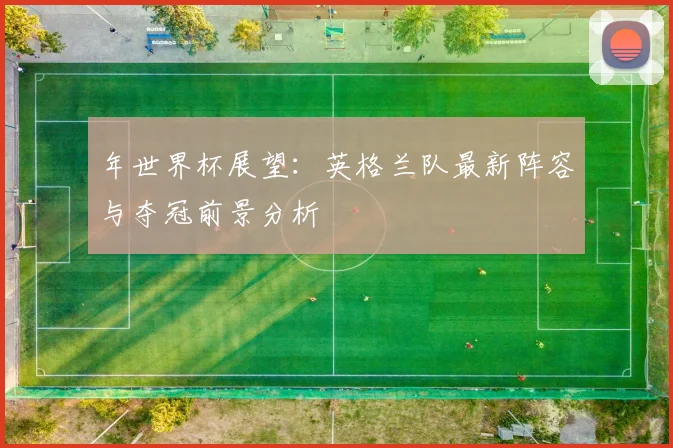 年世界杯展望：英格兰队最新阵容与夺冠前景分析