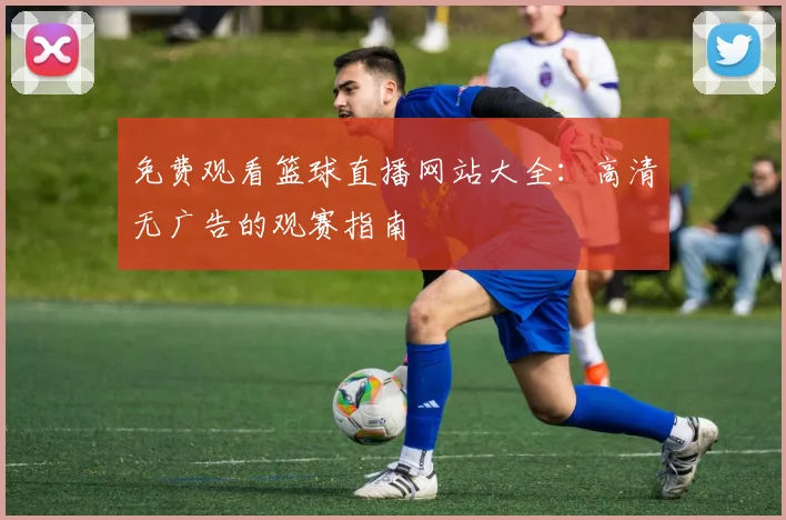免费观看篮球直播网站大全：高清无广告的观赛指南